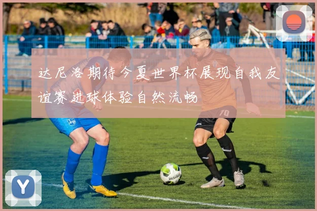 达尼洛期待今夏世界杯展现自我友谊赛进球体验自然流畅