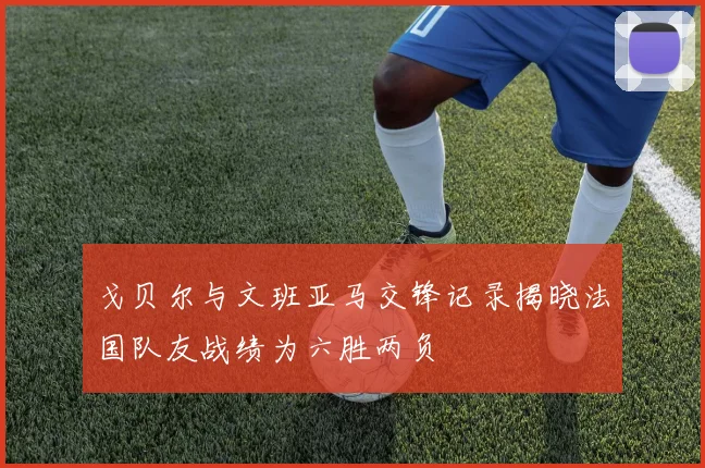 戈贝尔与文班亚马交锋记录揭晓法国队友战绩为六胜两负
