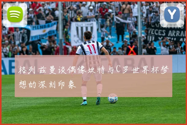格列兹曼谈偶像坎特与C罗世界杯梦想的深刻印象