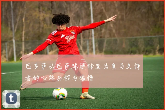 巴多萨从巴萨球迷转变为皇马支持者的心路历程与感悟