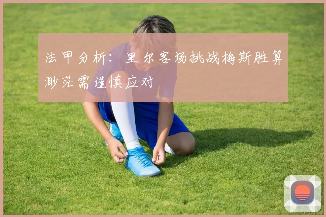 法甲分析：里尔客场挑战梅斯胜算渺茫需谨慎应对