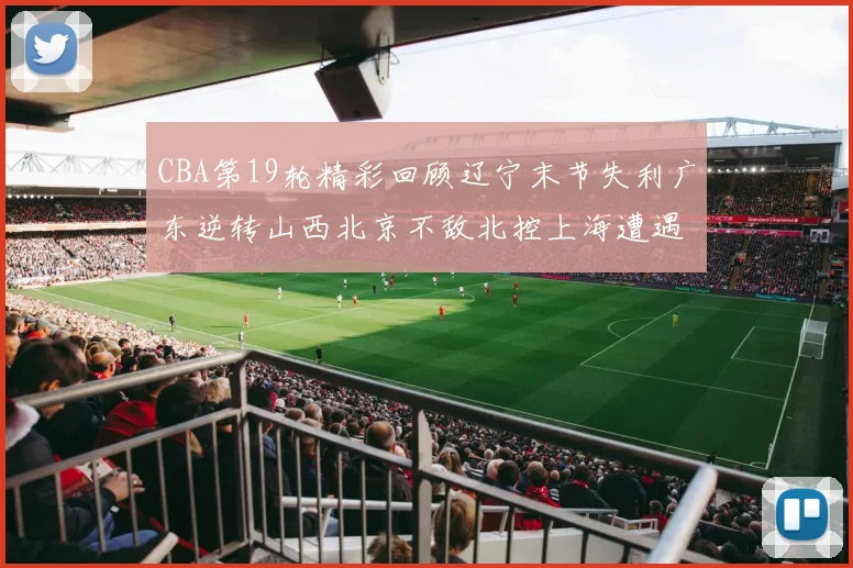 CBA第19轮精彩回顾辽宁末节失利广东逆转山西北京不敌北控上海遭遇浙江重创