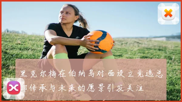 里克尔梅在伯纳乌对面设立竞选总部传承与未来的愿景引发关注