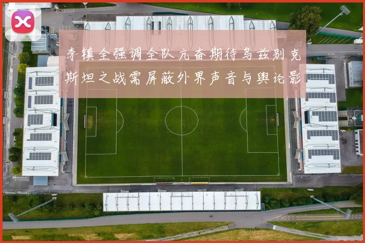 李镇全强调全队亢奋期待乌兹别克斯坦之战需屏蔽外界声音与舆论影响