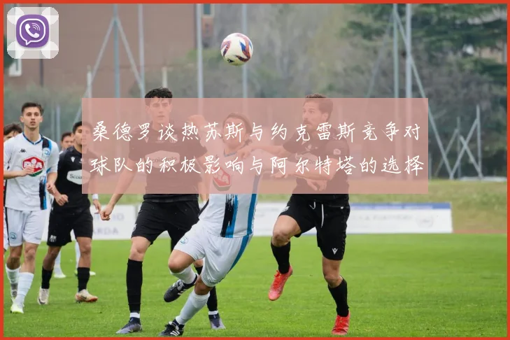 桑德罗谈热苏斯与约克雷斯竞争对球队的积极影响与阿尔特塔的选择难题