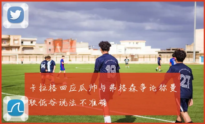 卡拉格回应瓜帅与弗格森争论称曼联低谷说法不准确