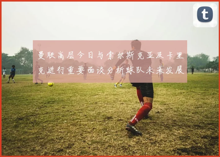 曼联高层今日与索尔斯克亚及卡里克进行重要面谈分析球队未来发展方向