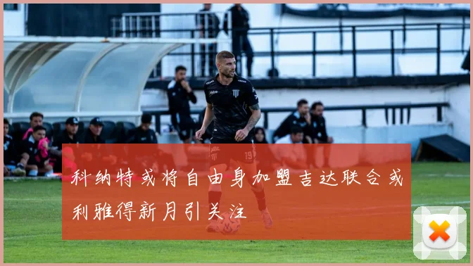 科纳特或将自由身加盟吉达联合或利雅得新月引关注