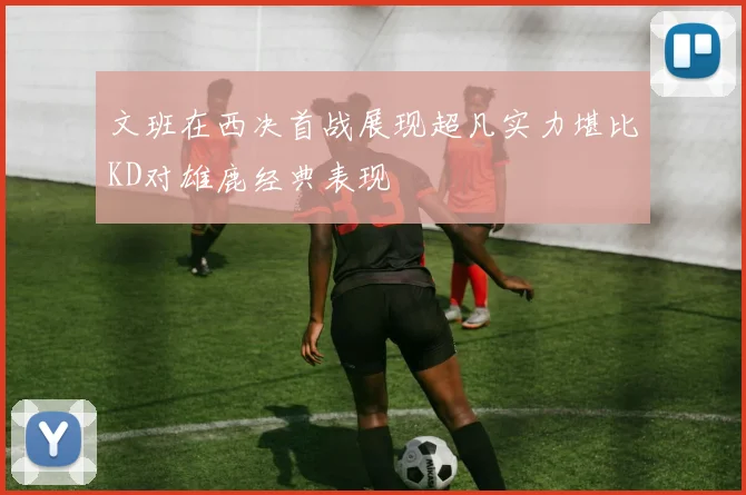 文班在西决首战展现超凡实力堪比KD对雄鹿经典表现